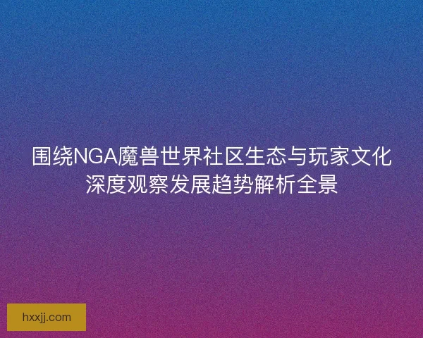 围绕NGA魔兽世界社区生态与玩家文化深度观察发展趋势解析全景