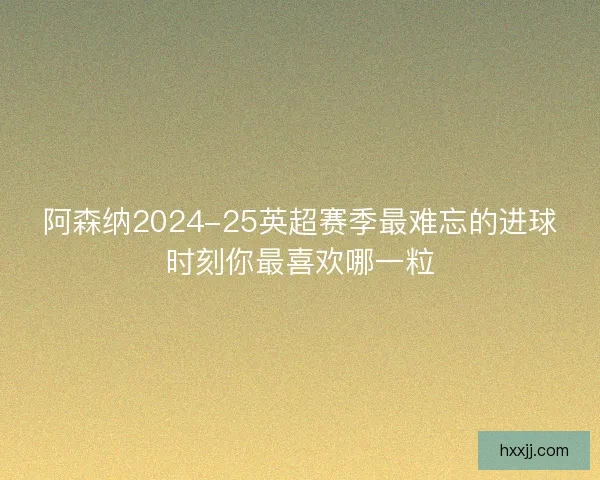 阿森纳2024-25英超赛季最难忘的进球时刻你最喜欢哪一粒