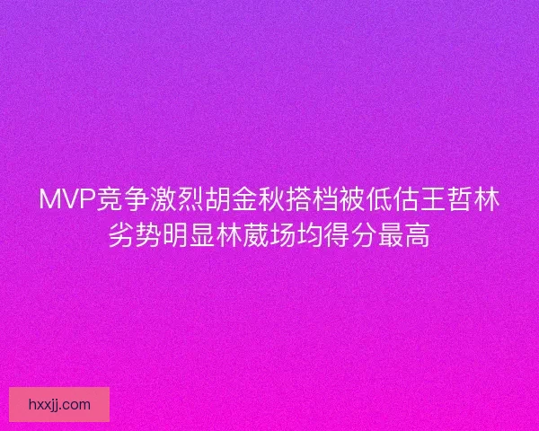 MVP竞争激烈胡金秋搭档被低估王哲林劣势明显林葳场均得分最高