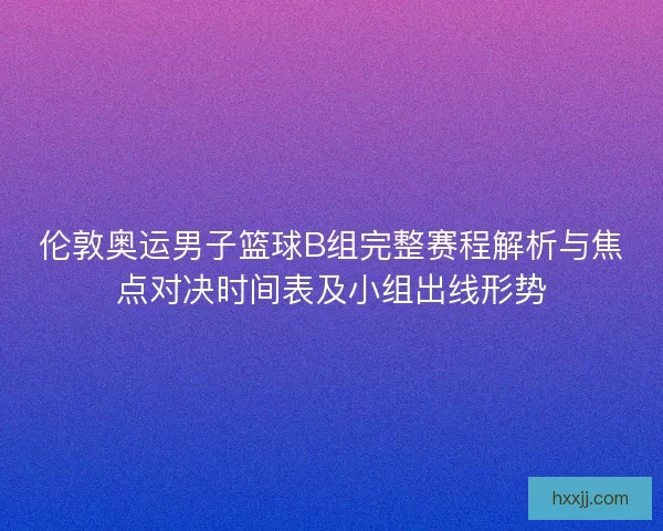 伦敦奥运男子篮球B组完整赛程解析与焦点对决时间表及小组出线形势