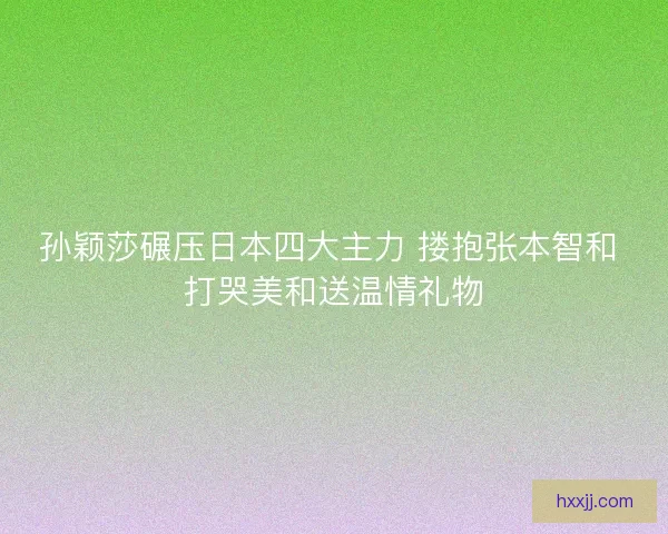 孙颖莎碾压日本四大主力 搂抱张本智和 打哭美和送温情礼物