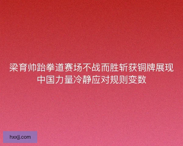 梁育帅跆拳道赛场不战而胜斩获铜牌展现中国力量冷静应对规则变数