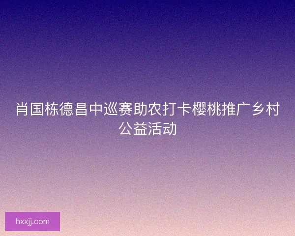 肖国栋德昌中巡赛助农打卡樱桃推广乡村公益活动